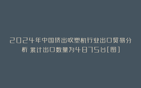 2024年中国挤出吹塑机行业出口贸易分析：累计出口数量为4875台[图]