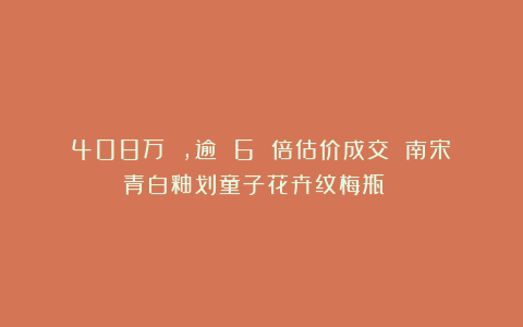 408万 ，逾 6 倍估价成交 南宋　青白釉划童子花卉纹梅瓶 ！