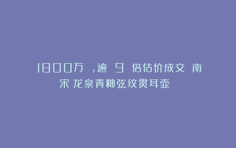 ​1800万 ，逾 9 倍估价成交 南宋　龙泉青釉弦纹贯耳壶 ！