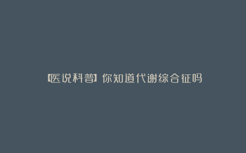 【医说科普】你知道代谢综合征吗？