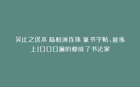 吴让之这本《陆机演连珠》篆书字帖，能练上1000遍的都成了书法家