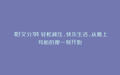 【好文分享】轻松减压，快乐生活，从戴上耳机的那一刻开始