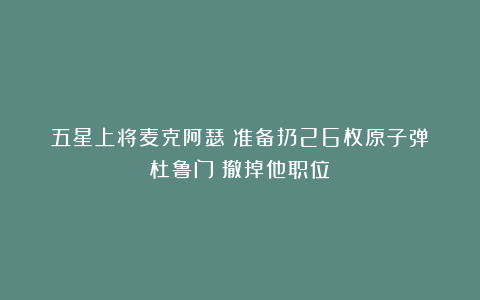 五星上将麦克阿瑟：准备扔26枚原子弹！杜鲁门：撤掉他职位