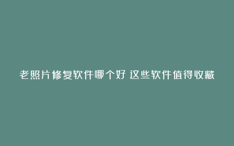 老照片修复软件哪个好？这些软件值得收藏