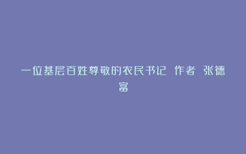 一位基层百姓尊敬的农民书记 作者 张德富