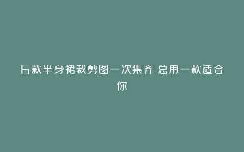 6款半身裙裁剪图一次集齐！总用一款适合你