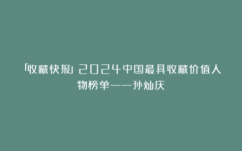 「收藏快报」2024中国最具收藏价值人物榜单——孙灿庆