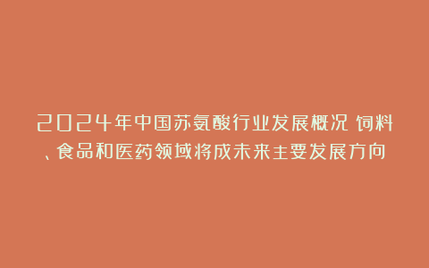 2024年中国苏氨酸行业发展概况：饲料、食品和医药领域将成未来主要发展方向