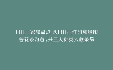 8112家族盘点：以8112红印和绿印谷花茶为首，共三大种类六款茶品