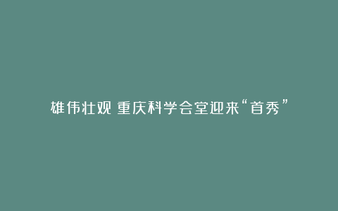 雄伟壮观！重庆科学会堂迎来“首秀”