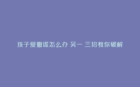 孩子爱撒谎怎么办？吴一钶三招教你破解！