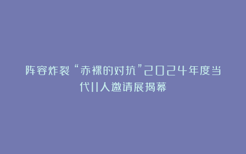 阵容炸裂｜“赤裸的对抗”2024年度当代11人邀请展揭幕