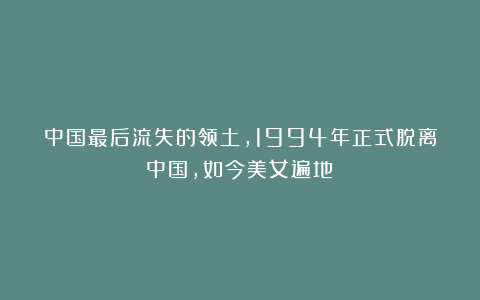 中国最后流失的领土，1994年正式脱离中国，如今美女遍地！