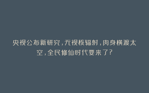 央视公布新研究，无视核辐射，肉身横渡太空，全民修仙时代要来了?