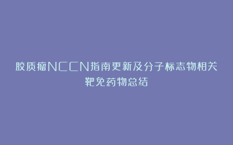 胶质瘤NCCN指南更新及分子标志物相关靶免药物总结