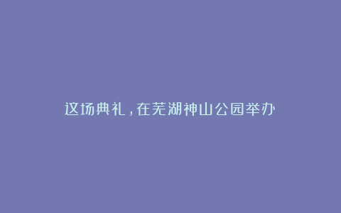 这场典礼，在芜湖神山公园举办！