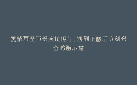 黑柴万圣节扮演垃圾车，遇到正版后立刻兴奋鸣笛示意