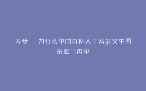 寿步 | 为什么中国首例人工智能文生图案应当再审？