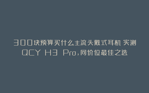 300块预算买什么主流头戴式耳机？实测QCY H3 Pro，同价位最佳之选