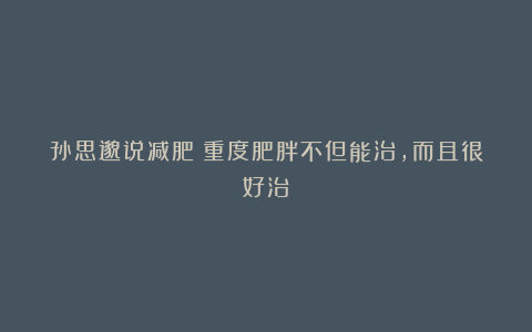 孙思邈说减肥：重度肥胖不但能治，而且很好治！