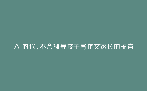 AI时代，不会辅导孩子写作文家长的福音