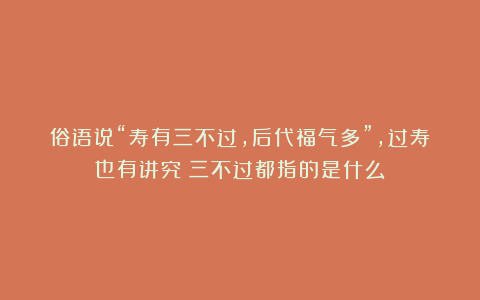 俗语说“寿有三不过，后代福气多”，过寿也有讲究？三不过都指的是什么？