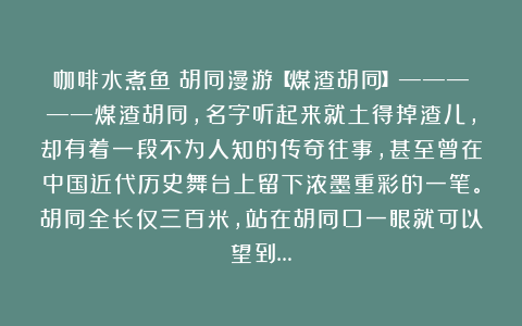 咖啡水煮鱼：胡同漫游【煤渣胡同】—————煤渣胡同，名字听起来就土得掉渣儿，却有着一段不为人知的传奇往事，甚至曾在中国近代历史舞台上留下浓墨重彩的一笔。胡同全长仅三百米，站在胡同口一眼就可以望到…