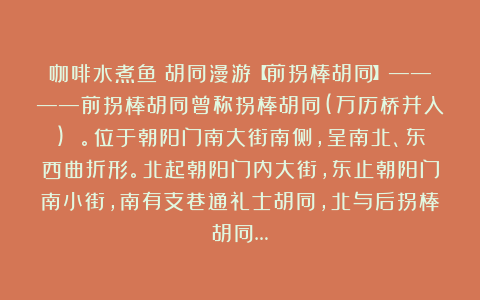 咖啡水煮鱼：胡同漫游【前拐棒胡同】————前拐棒胡同曾称拐棒胡同(万历桥并入) 。位于朝阳门南大街南侧，呈南北、东西曲折形。北起朝阳门内大街，东止朝阳门南小街，南有支巷通礼士胡同，北与后拐棒胡同…