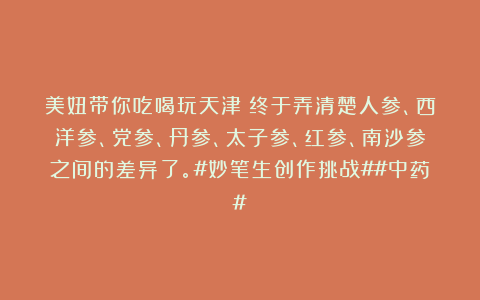 美妞带你吃喝玩天津：终于弄清楚人参、西洋参、党参、丹参、太子参、红参、南沙参之间的差异了。#妙笔生创作挑战##中药#