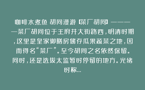 咖啡水煮鱼：胡同漫游【菜厂胡同】————菜厂胡同位于王府井大街路西，明清时期，这里是皇家御膳房储存瓜果蔬菜之地，因而得名“菜厂”。至今胡同之名依然保留。同时，还是选拔太监暂时停留的地方。光绪时称…