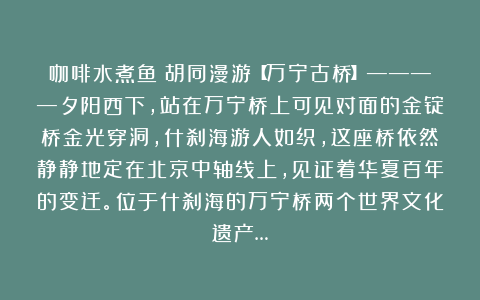 咖啡水煮鱼：胡同漫游【万宁古桥】————夕阳西下，站在万宁桥上可见对面的金锭桥金光穿洞，什刹海游人如织，这座桥依然静静地定在北京中轴线上，见证着华夏百年的变迁。位于什刹海的万宁桥两个世界文化遗产…