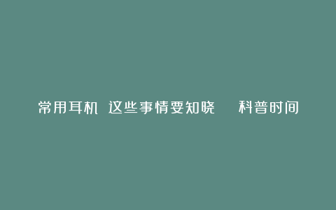 常用耳机 这些事情要知晓 | 科普时间