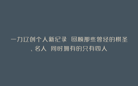 一力辽创个人新纪录 回顾那些曾经的棋圣、名人 同时拥有的只有四人