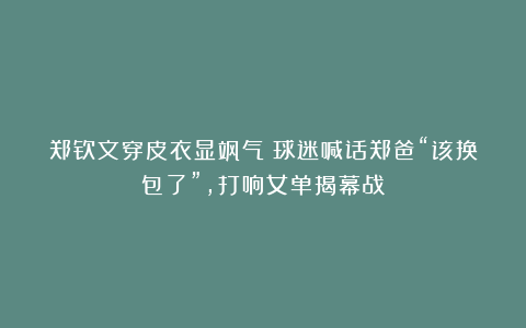 郑钦文穿皮衣显飒气！球迷喊话郑爸“该换包了”，打响女单揭幕战