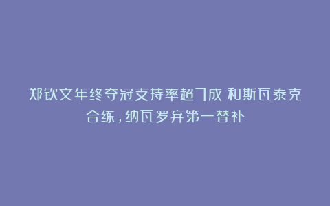 郑钦文年终夺冠支持率超7成！和斯瓦泰克合练，纳瓦罗弃第一替补