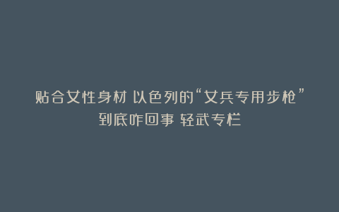 贴合女性身材？以色列的“女兵专用步枪”到底咋回事丨轻武专栏