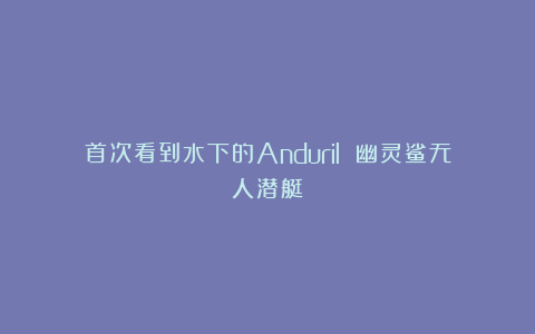 首次看到水下的Anduril 幽灵鲨无人潜艇