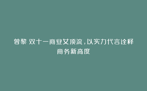 曾黎：双十一商业女顶流，以实力代言诠释商务新高度