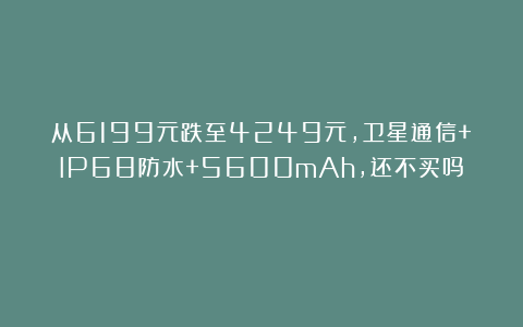 从6199元跌至4249元，卫星通信+IP68防水+5600mAh，还不买吗？