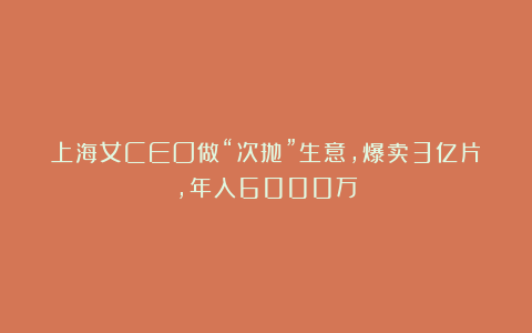 上海女CEO做“次抛”生意，爆卖3亿片，年入6000万