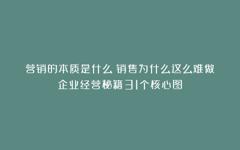 营销的本质是什么？销售为什么这么难做？企业经营秘籍31个核心图