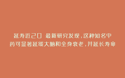 延寿近20%！最新研究发现，这种知名中药可显著延缓大脑和全身衰老，并延长寿命