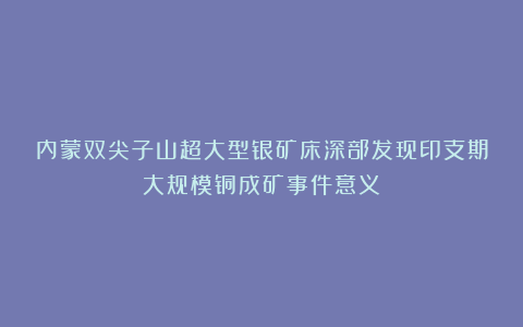 内蒙双尖子山超大型银矿床深部发现印支期大规模铜成矿事件意义