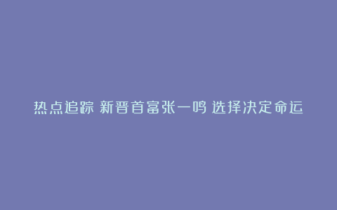 热点追踪丨新晋首富张一鸣：选择决定命运