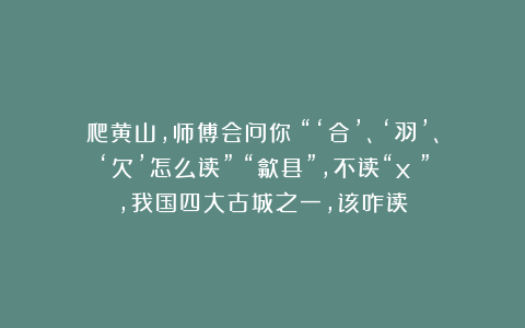 爬黄山，师傅会问你：“‘合’、‘羽’、‘欠’怎么读”？“歙县”，不读“xī”，我国四大古城之一，该咋读？