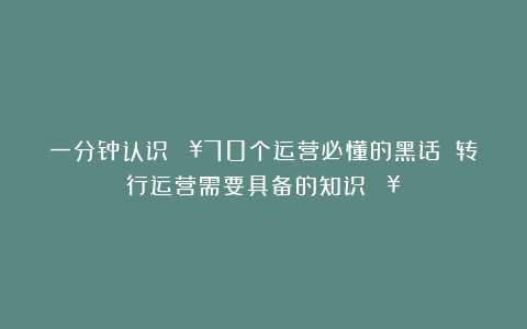 一分钟认识🔥70个运营必懂的黑话❗❗转行运营需要具备的知识🔥