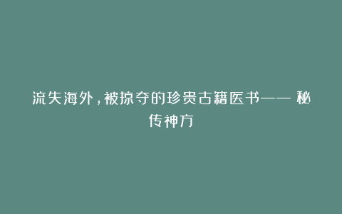 流失海外，被掠夺的珍贵古籍医书——《秘传神方》