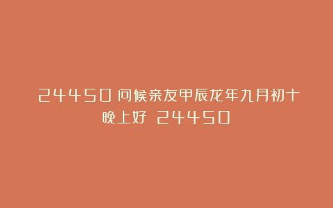 （24450）问候亲友甲辰龙年九月初十晚上好！（24450）