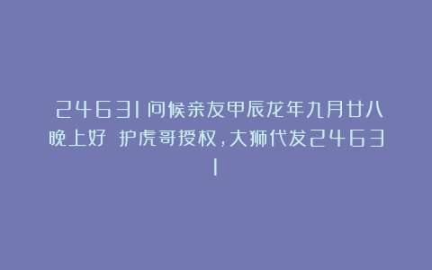 （24631）问候亲友甲辰龙年九月廿八晚上好！（护虎哥授权，大狮代发24631）