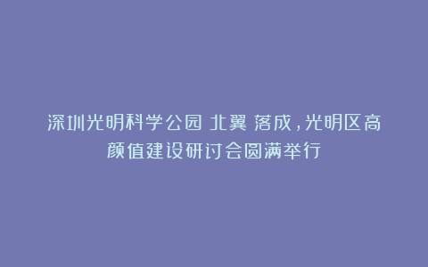 深圳光明科学公园（北翼）落成，光明区高颜值建设研讨会圆满举行